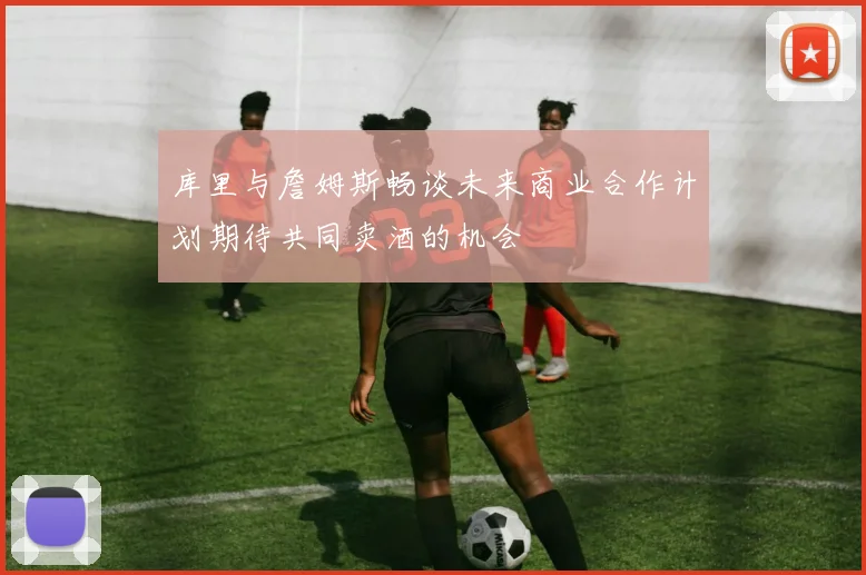 库里与詹姆斯畅谈未来商业合作计划期待共同卖酒的机会