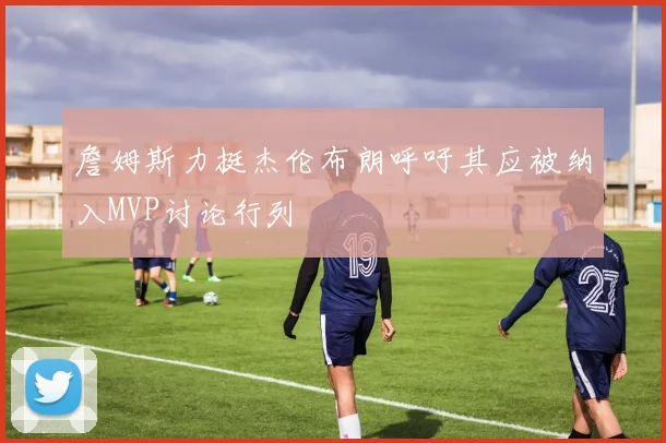 詹姆斯力挺杰伦布朗呼吁其应被纳入MVP讨论行列