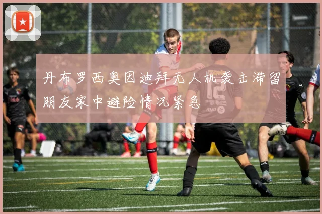 丹布罗西奥因迪拜无人机袭击滞留朋友家中避险情况紧急