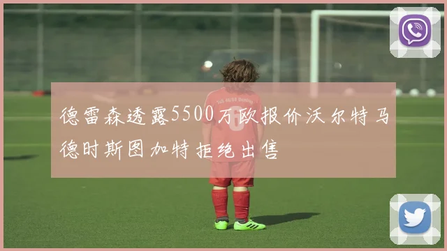 德雷森透露5500万欧报价沃尔特马德时斯图加特拒绝出售