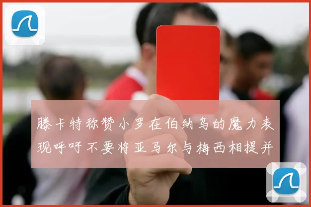 滕卡特称赞小罗在伯纳乌的魔力表现呼吁不要将亚马尔与梅西相提并论