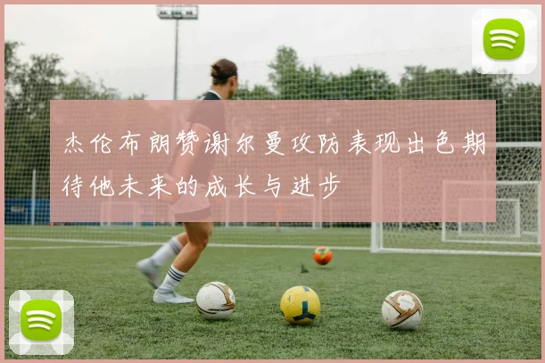 杰伦布朗赞谢尔曼攻防表现出色期待他未来的成长与进步