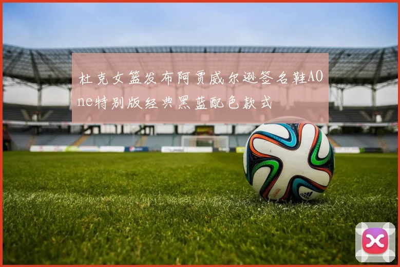 杜克女篮发布阿贾威尔逊签名鞋AOne特别版经典黑蓝配色款式