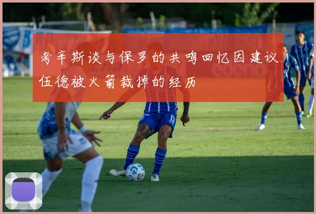 考辛斯谈与保罗的共鸣回忆因建议伍德被火箭裁掉的经历