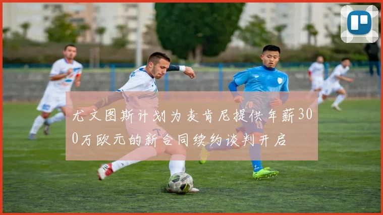 尤文图斯计划为麦肯尼提供年薪300万欧元的新合同续约谈判开启