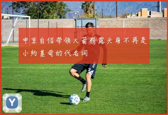 申京自信带领火箭崭露头角不再是小约基奇的代名词