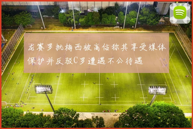 龙赛罗批梅西被高估称其享受媒体保护并反驳C罗遭遇不公待遇
