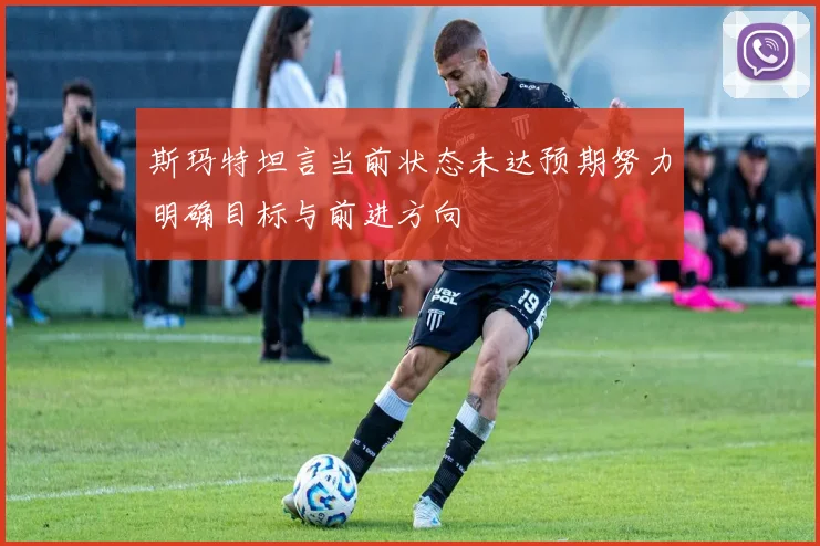 斯玛特坦言当前状态未达预期努力明确目标与前进方向
