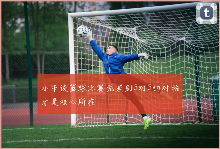 小卡谈篮球比赛无差别5对5的对抗才是核心所在