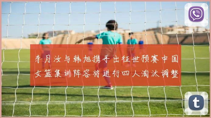 李月汝与韩旭携手出征世预赛中国女篮集训阵容将进行四人淘汰调整