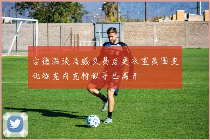 古德温谈马威交易后更衣室氛围变化称克内克特似乎已离开