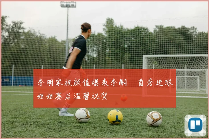 李明家族颜值爆表李嗣镕首秀进球姐姐赛后温馨祝贺