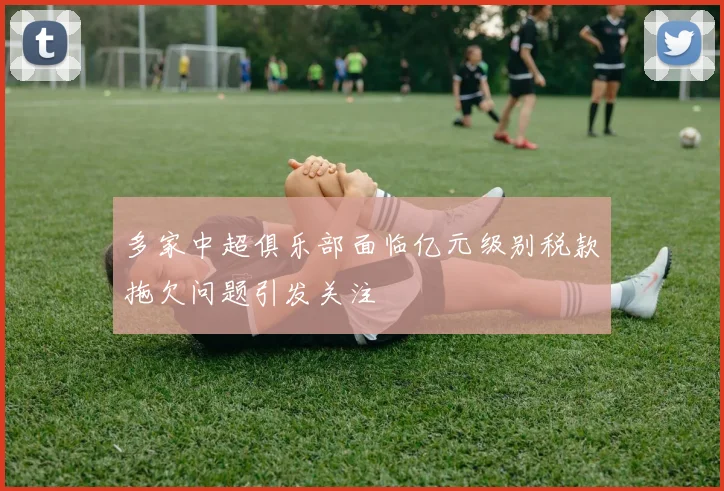 多家中超俱乐部面临亿元级别税款拖欠问题引发关注
