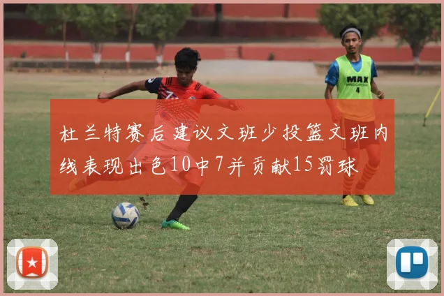 杜兰特赛后建议文班少投篮文班内线表现出色10中7并贡献15罚球