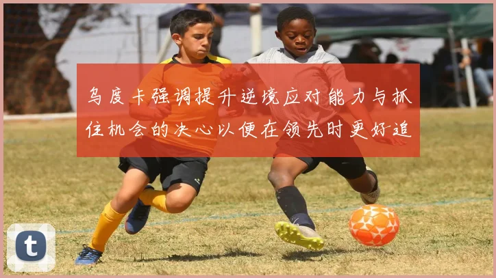 乌度卡强调提升逆境应对能力与抓住机会的决心以便在领先时更好追击对手