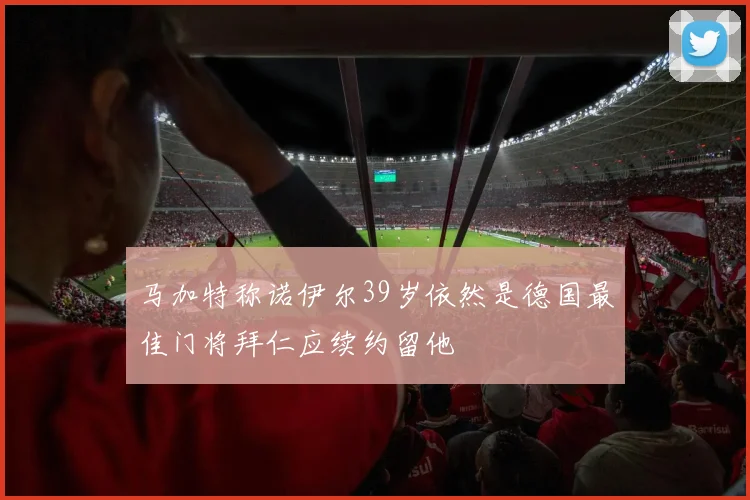 马加特称诺伊尔39岁依然是德国最佳门将拜仁应续约留他