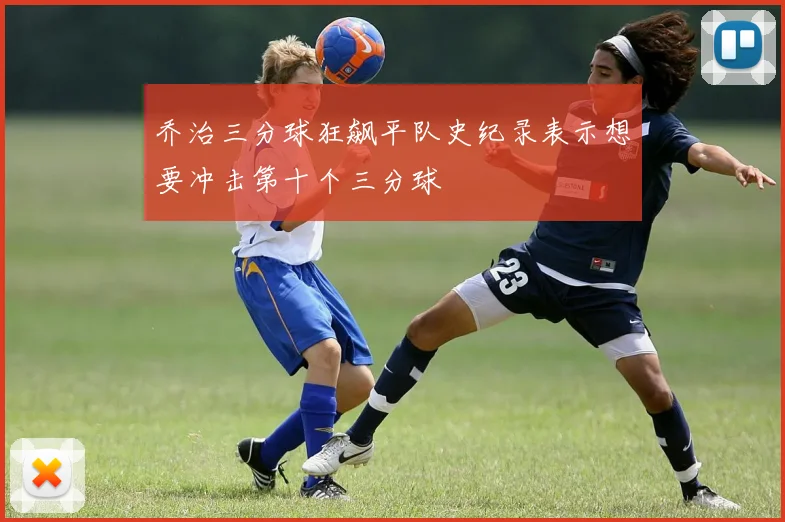 乔治三分球狂飙平队史纪录表示想要冲击第十个三分球