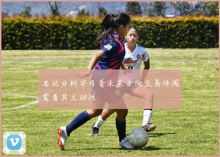 名记分析字母哥未来去向交易传闻需看其主动性