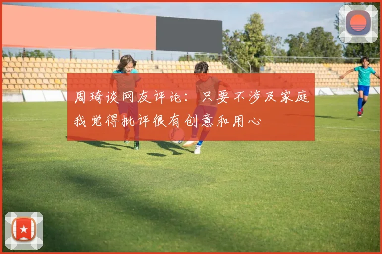 周琦谈网友评论：只要不涉及家庭我觉得批评很有创意和用心