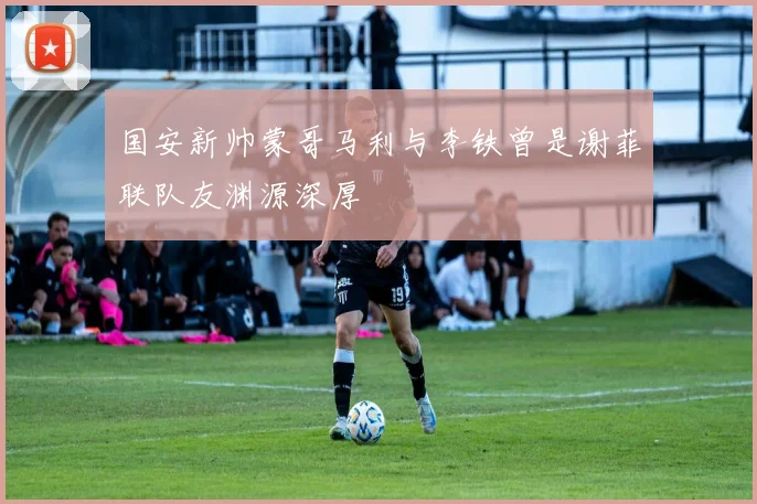 国安新帅蒙哥马利与李铁曾是谢菲联队友渊源深厚