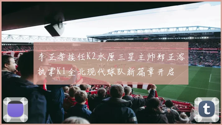 李正孝接任K2水原三星主帅郑正溶执掌K1全北现代球队新篇章开启
