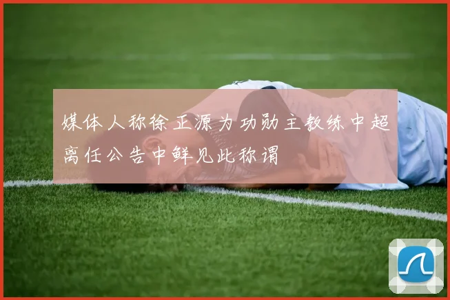 媒体人称徐正源为功勋主教练中超离任公告中鲜见此称谓