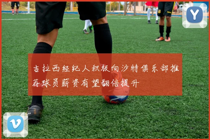吉拉西经纪人积极向沙特俱乐部推荐球员薪资有望翻倍提升