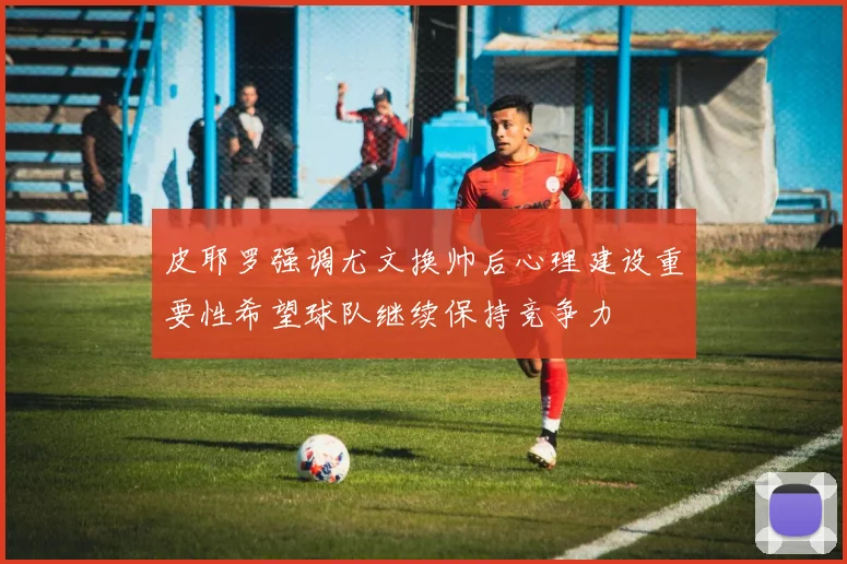 皮耶罗强调尤文换帅后心理建设重要性希望球队继续保持竞争力