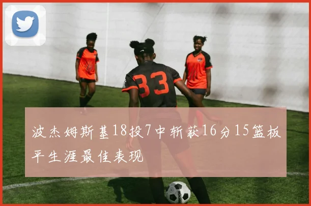 波杰姆斯基18投7中斩获16分15篮板平生涯最佳表现