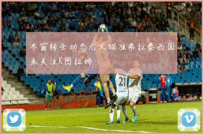 冬窗转会动态尤文瞄准弗拉泰西国米关注K图拉姆