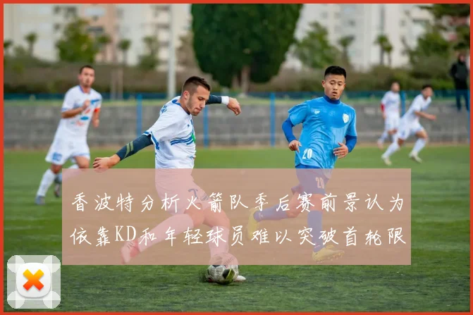 香波特分析火箭队季后赛前景认为依靠KD和年轻球员难以突破首轮限制