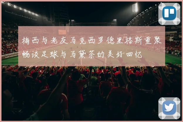 梅西与老友马克西罗德里格斯重聚畅谈足球与马黛茶的美好回忆
