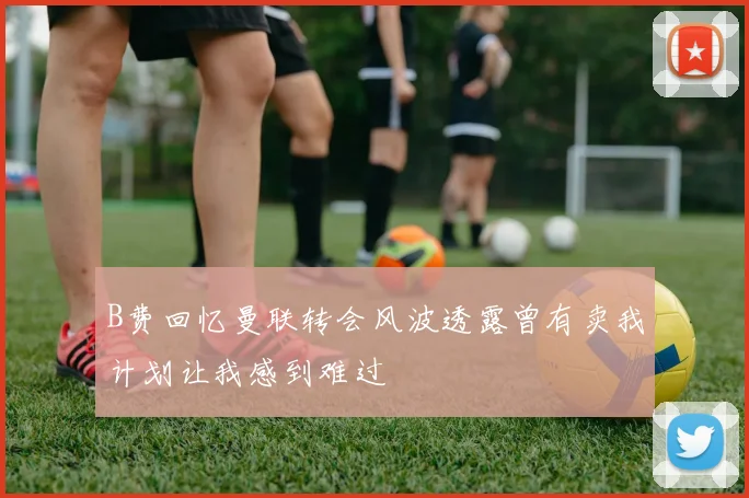 B费回忆曼联转会风波透露曾有卖我计划让我感到难过