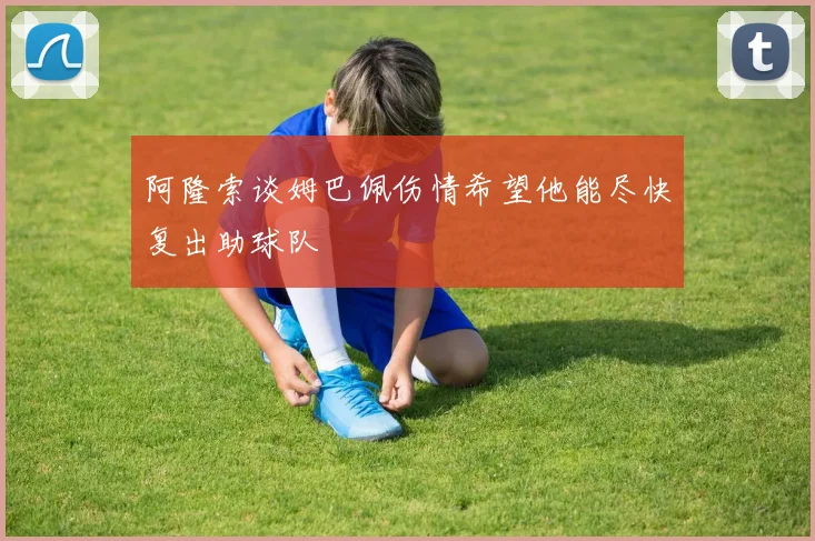 阿隆索谈姆巴佩伤情希望他能尽快复出助球队