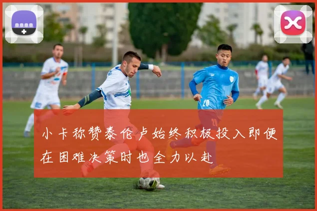 小卡称赞泰伦卢始终积极投入即便在困难决策时也全力以赴