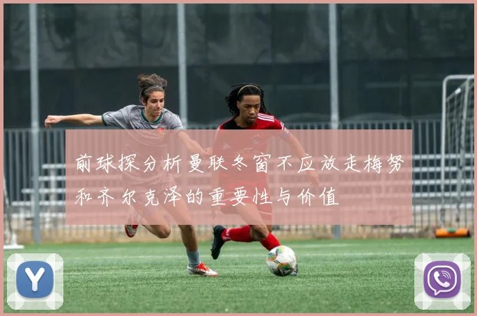 前球探分析曼联冬窗不应放走梅努和齐尔克泽的重要性与价值